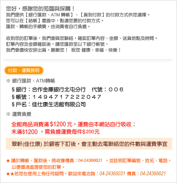 您好，感謝您的蒞臨與採購！ 　我們提供【銀行匯款、ATM 轉帳】、【貨到付款】的付款方式供您選擇。 　您可以在【結帳】畫面中，點選您要的付款方式。 　匯款、轉帳的手續費，由消費者自行負擔。  收到您的訂單後，我們會與您聯絡，確認訂單內容、金額、送貨地點及時間。 　訂單內容及金額確認後，請您匯款至以下銀行帳號， 　我們會儘快安排出貨，謝謝您！ 祝您 健康、幸福、快樂！